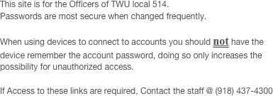 This site is for the Officers of TWU local 514.
Passwords are most secure when changed frequently. 

When using devices to connect to accounts you should not have the device remember the account password, doing so only increases the possibility for unauthorized access.

If Access to these links are required, Contact the staff @ (918) 437-4300